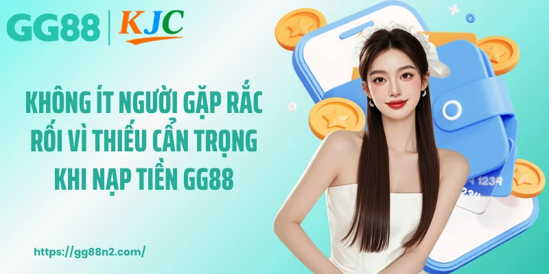 Không ít người gặp rắc rối vì thiếu cẩn trọng khi nạp tiền GG88